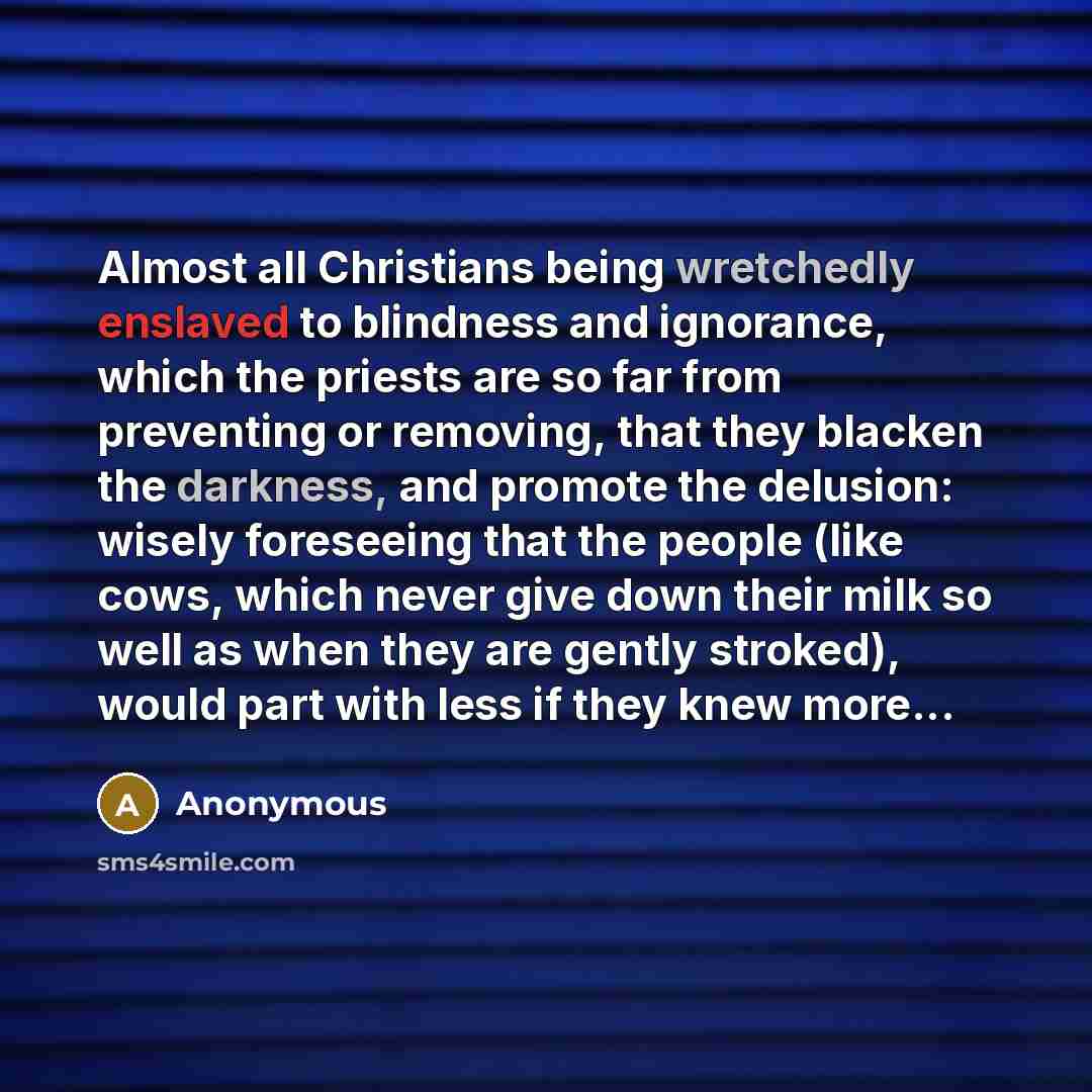 “Almost all Christians being wretchedly enslaved to blindness and ignorance, which the priests are so far from preventing or removing, that they blacken the darkness, and promote the delusion: wisely foreseeing that the people (like cows, which never give down their milk so well as when they are…” quote by Anonymous