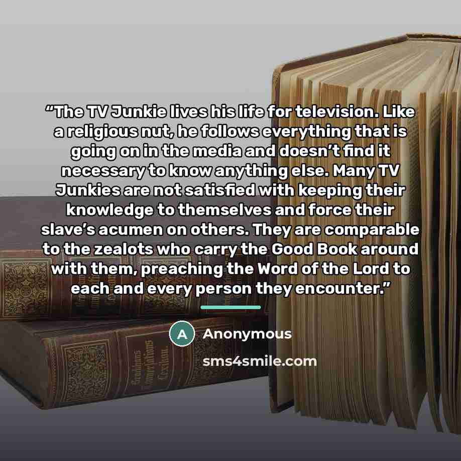 “The TV Junkie lives his life for television. Like a religious nut, he follows everything that is going on in the media and doesn’t find it necessary to know anything else. Many TV Junkies are not satisfied with keeping their knowledge to themselves and force their slave’s acumen on others. They…” quote by Anonymous