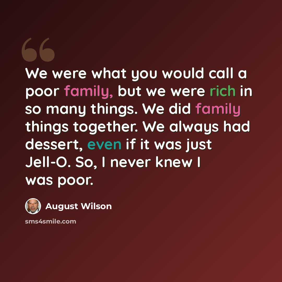 “We were what you would call a poor family, but we were rich in so many things. We did family things together. We always had dessert, even if it was just Jell-O. So, I never knew I was poor.” quote by August Wilson
