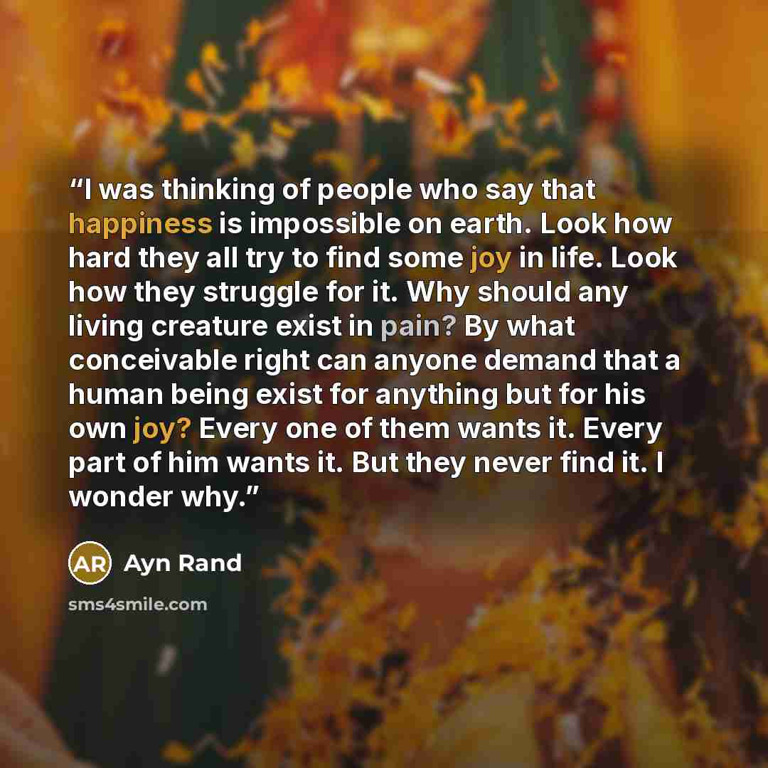 “I was thinking of people who say that happiness is impossible on earth. Look how hard they all try to find some joy in life. Look how they struggle for it. Why should any living creature exist in pain? By what conceivable right can anyone demand that a human being exist for anything but for his…” quote by Ayn Rand