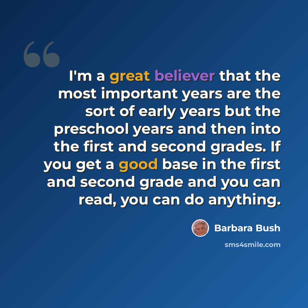 “I'm a great believer that the most important years are the sort of early years but the preschool years and then into the first and second grades. If you get a good base in the first and second grade and you can read, you can do anything.” quote by Barbara Bush