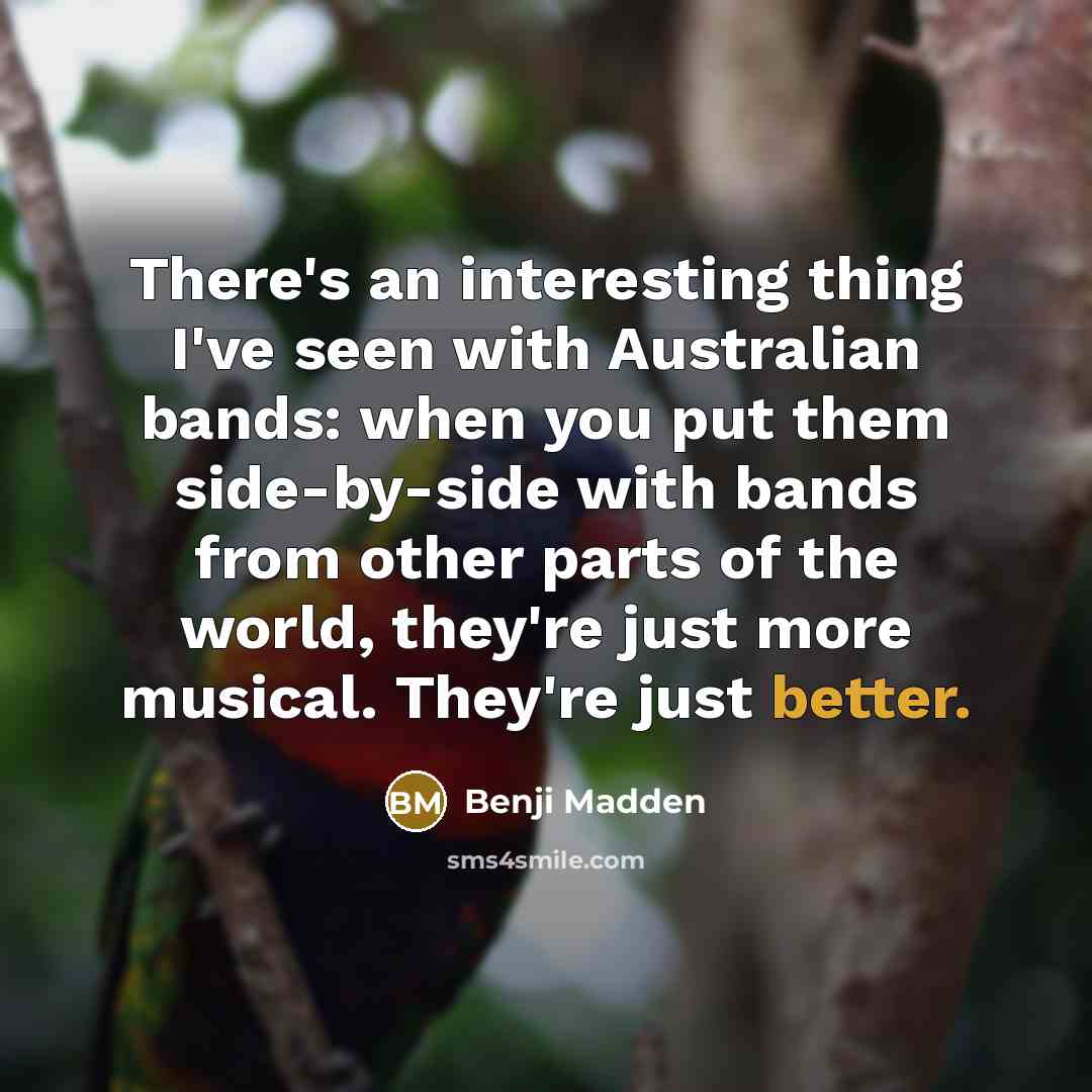 “There's an interesting thing I've seen with Australian bands: when you put them side-by-side with bands from other parts of the world, they're just more musical. They're just better.” quote by Benji Madden