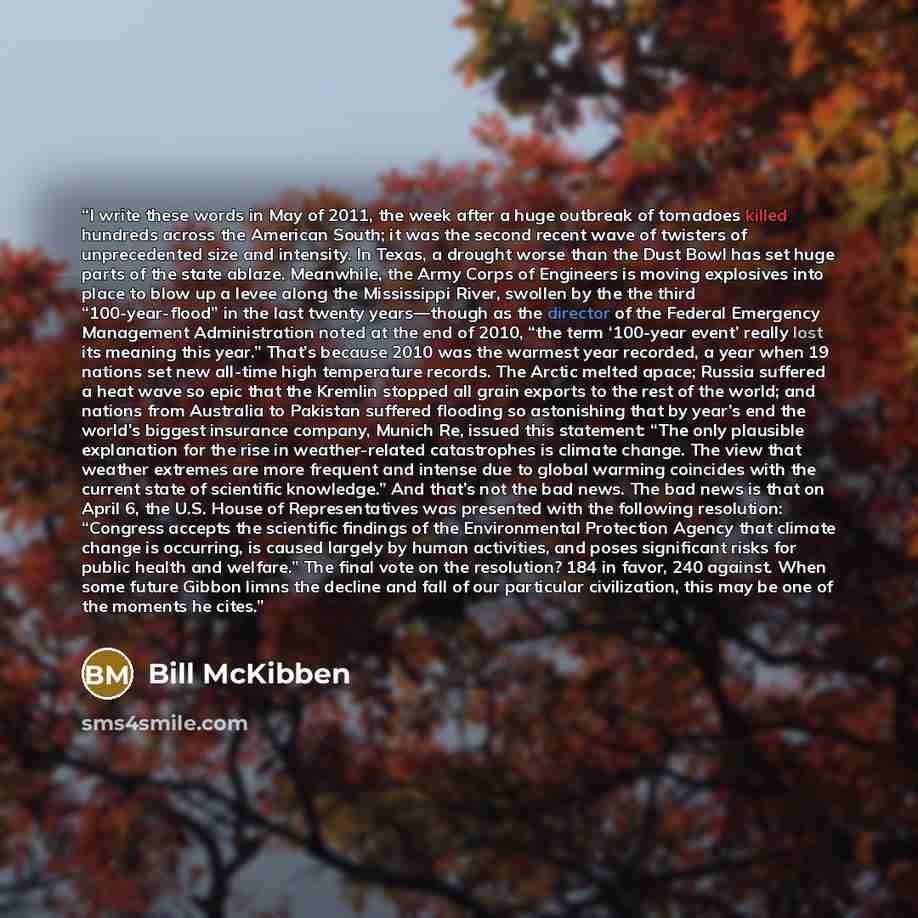 “I write these words in May of 2011, the week after a huge outbreak of tornadoes killed hundreds across the American South; it was the second recent wave of twisters of unprecedented size and intensity. In Texas, a drought worse than the Dust Bowl has set huge parts of the state ablaze. Meanwhile…” quote by Bill McKibben