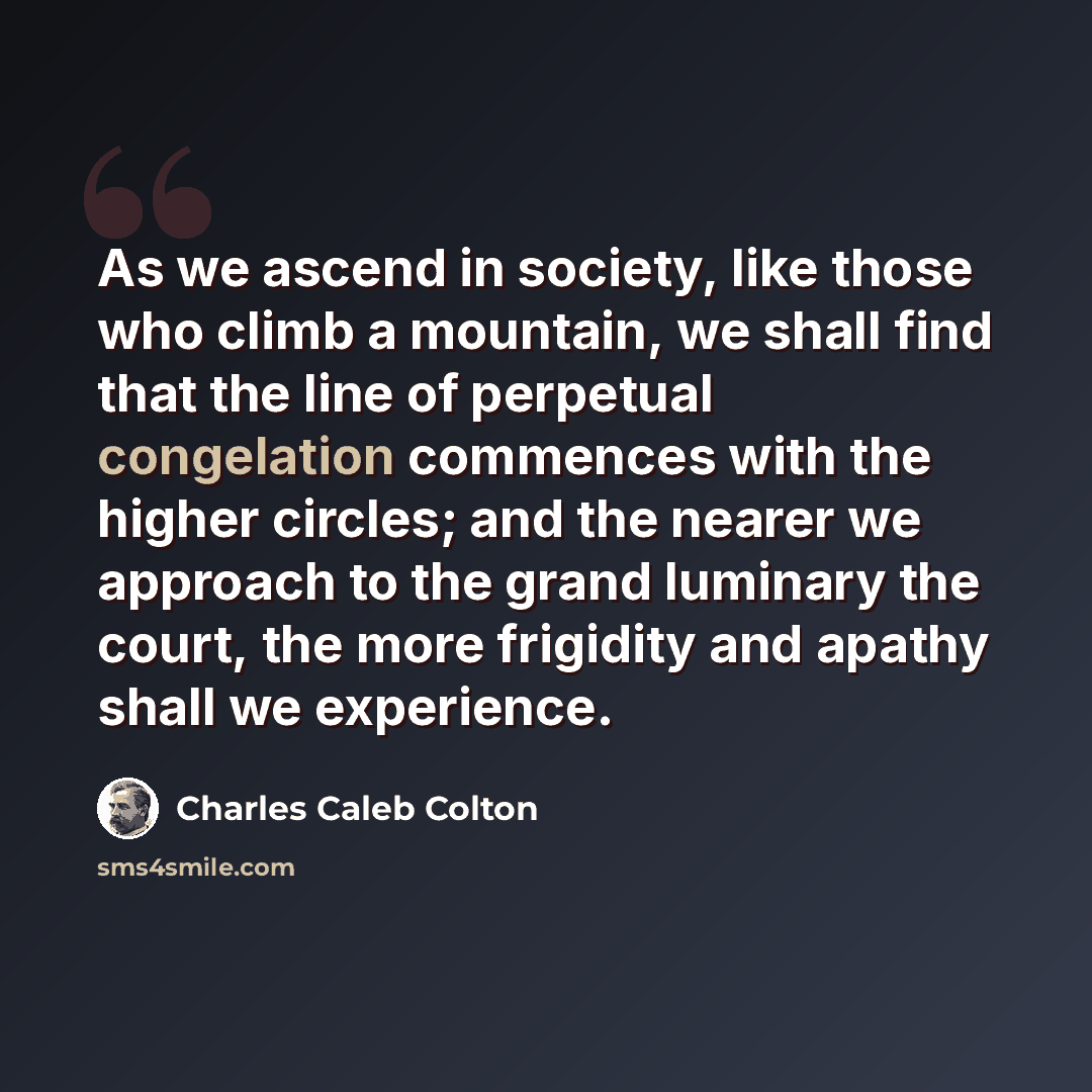 “As we ascend in society, like those who climb a mountain, we shall find that the line of perpetual congelation commences with the higher circles; and the nearer we approach to the grand luminary the court, the more frigidity and apathy shall we experience.” quote by Charles Caleb Colton