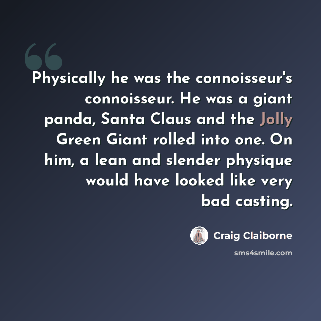 “Physically he was the connoisseur's connoisseur. He was a giant panda, Santa Claus and the Jolly Green Giant rolled into one. On him, a lean and slender physique would have looked like very bad casting.” quote by Craig Claiborne
