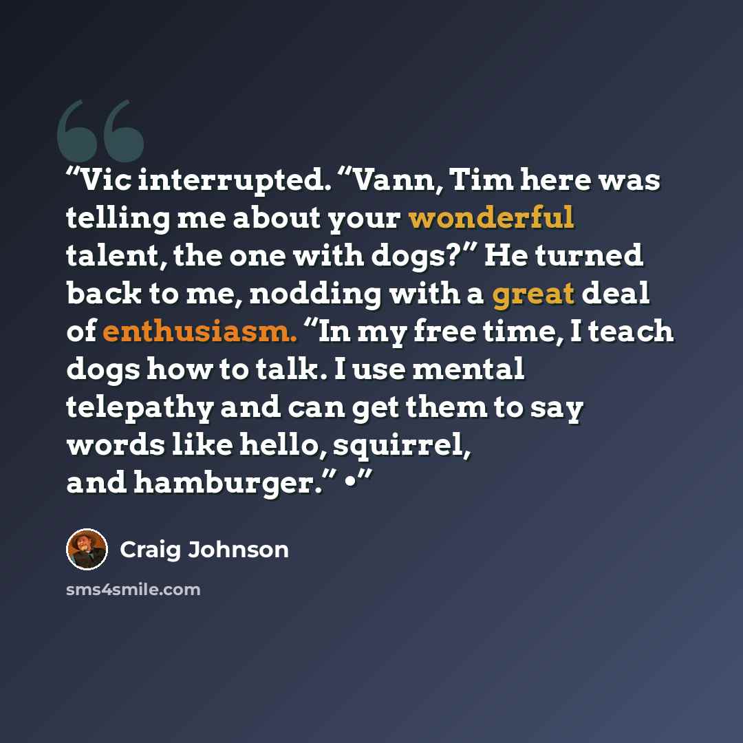 “Vic interrupted. “Vann, Tim here was telling me about your wonderful talent, the one with dogs?” He turned back to me, nodding with a great deal of enthusiasm. “In my free time, I teach dogs how to talk. I use mental telepathy and can get them to say words like hello, squirrel, and hamburger.” •” quote by Craig Johnson
