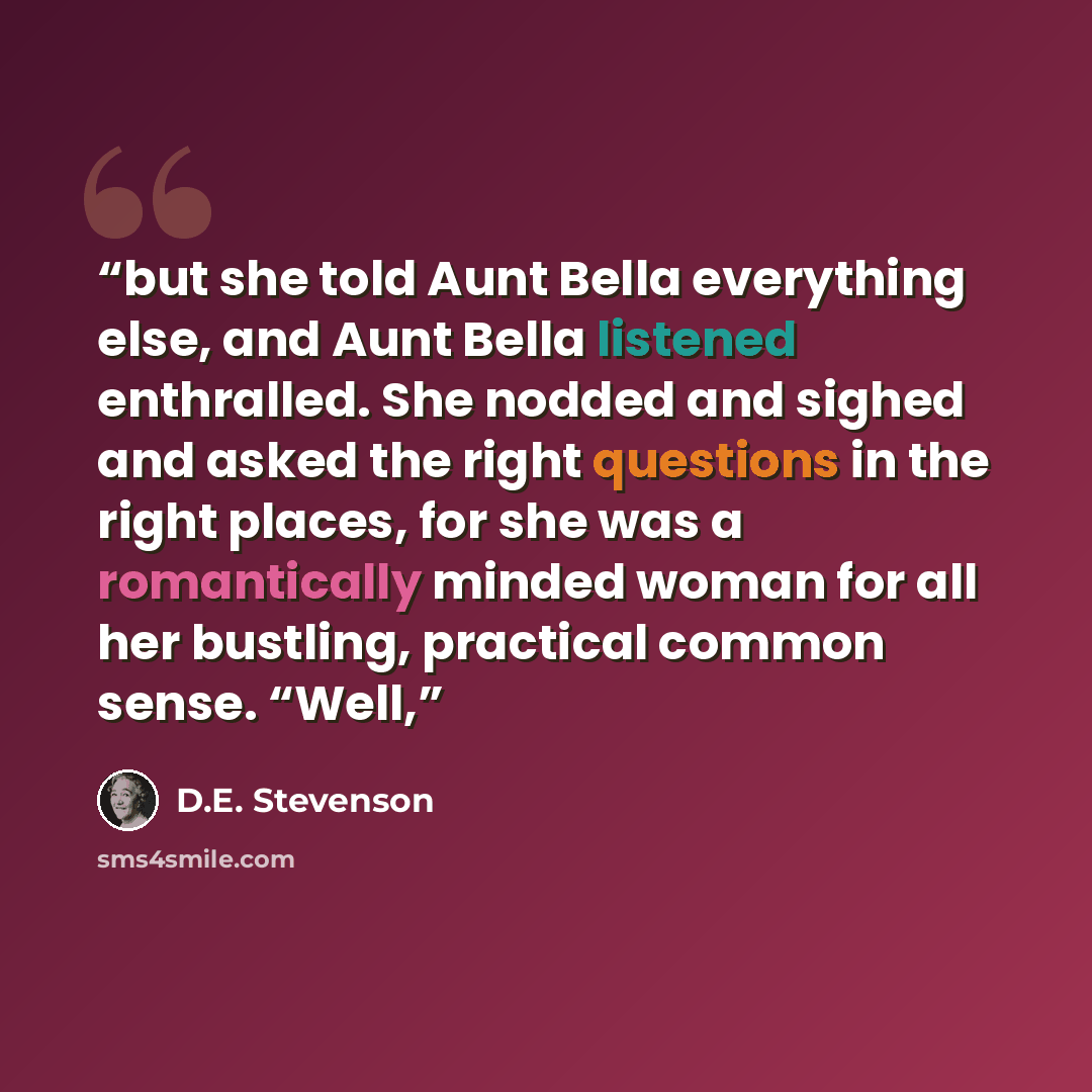 “but she told Aunt Bella everything else, and Aunt Bella listened enthralled. She nodded and sighed and asked the right questions in the right places, for she was a romantically minded woman for all her bustling, practical common sense. “Well,” quote by D.E. Stevenson