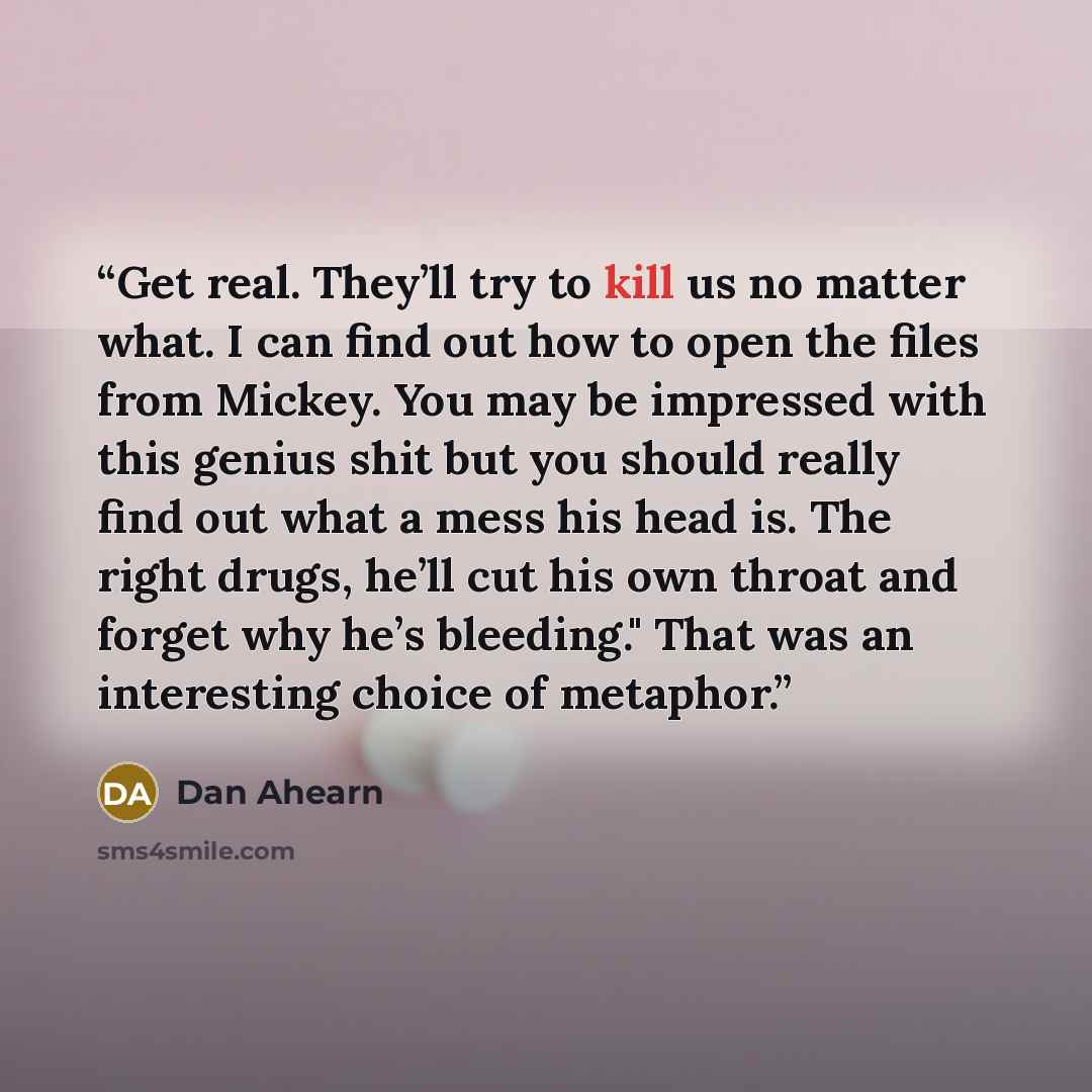 “Get real. They’ll try to kill us no matter what. I can find out how to open the files from Mickey. You may be impressed with this genius shit but you should really find out what a mess his head is. The right drugs, he’ll cut his own throat and forget why he’s bleeding." That was an interesting…” quote by Dan Ahearn