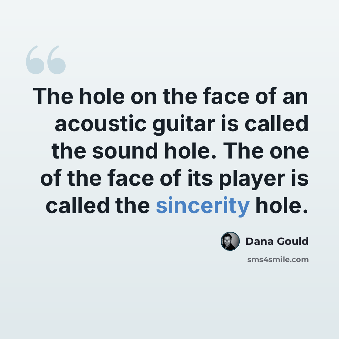 “The hole on the face of an acoustic guitar is called the sound hole. The one of the face of its player is called the sincerity hole.” quote by Dana Gould