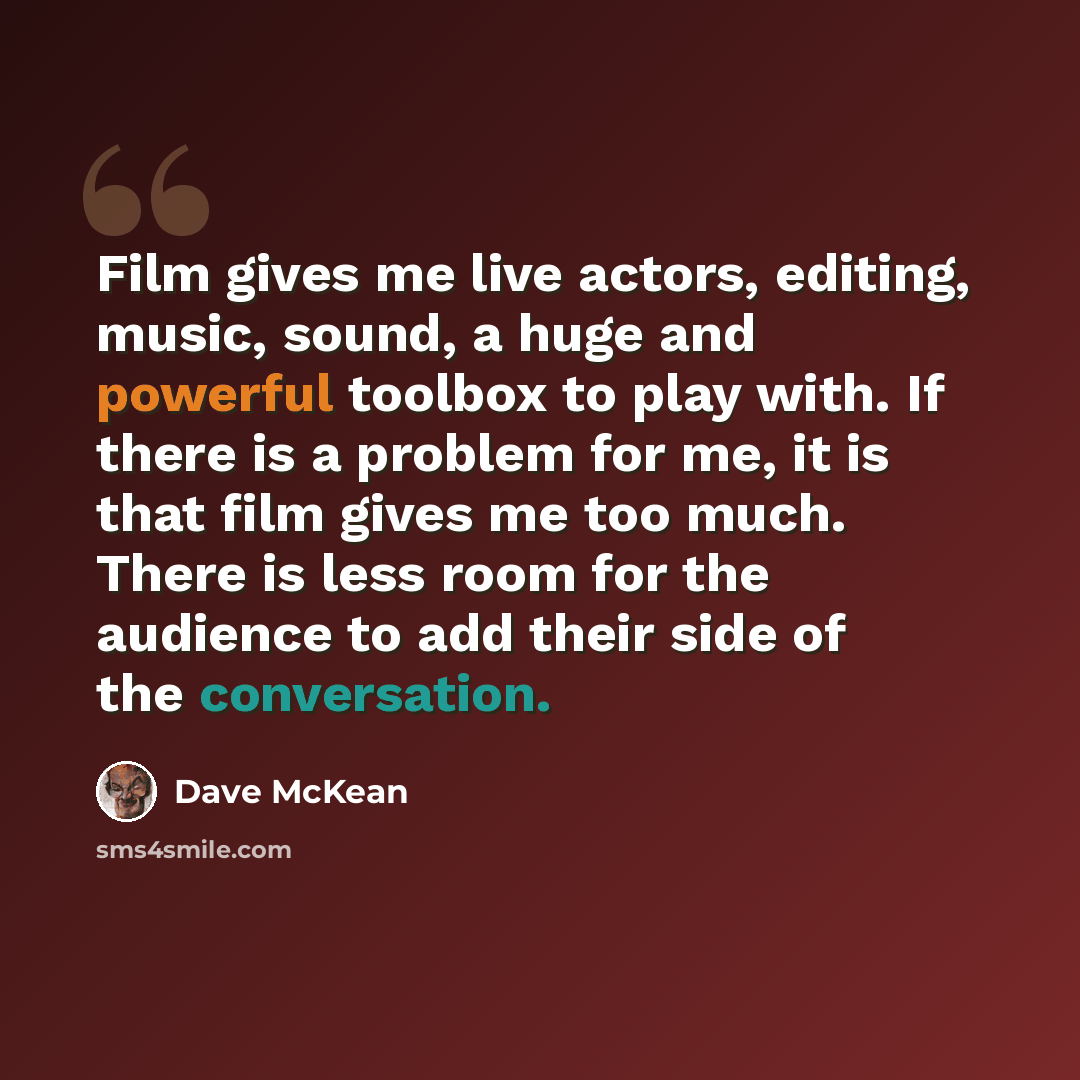 “Film gives me live actors, editing, music, sound, a huge and powerful toolbox to play with. If there is a problem for me, it is that film gives me too much. There is less room for the audience to add their side of the conversation.” quote by Dave McKean