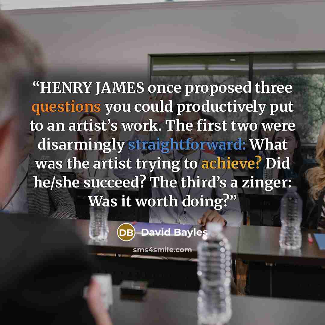 “HENRY JAMES once proposed three questions you could productively put to an artist’s work. The first two were disarmingly straightforward: What was the artist trying to achieve? Did he/she succeed? The third’s a zinger: Was it worth doing?” quote by David Bayles