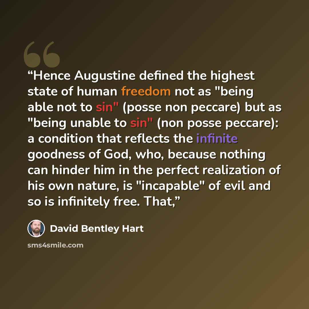 “Hence Augustine defined the highest state of human freedom not as "being able not to sin" (posse non peccare) but as "being unable to sin" (non posse peccare): a condition that reflects the infinite goodness of God, who, because nothing can hinder him in the perfect realization of his own nature…” quote by David Bentley Hart