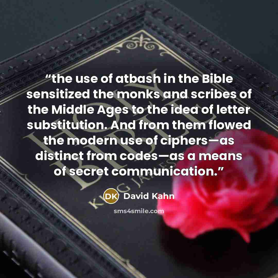 “the use of atbash in the Bible sensitized the monks and scribes of the Middle Ages to the idea of letter substitution. And from them flowed the modern use of ciphers—as distinct from codes—as a means of secret communication.” quote by David Kahn
