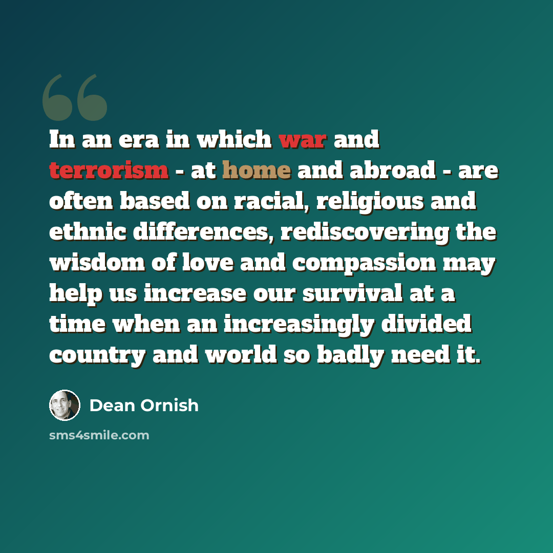 “In an era in which war and terrorism - at home and abroad - are often based on racial, religious and ethnic differences, rediscovering the wisdom of love and compassion may help us increase our survival at a time when an increasingly divided country and world so badly need it.” quote by Dean Ornish