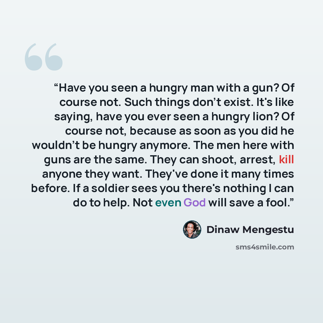 “Have you seen a hungry man with a gun? Of course not. Such things don't exist. It's like saying, have you ever seen a hungry lion? Of course not, because as soon as you did he wouldn't be hungry anymore. The men here with guns are the same. They can shoot, arrest, kill anyone they want. They've…” quote by Dinaw Mengestu
