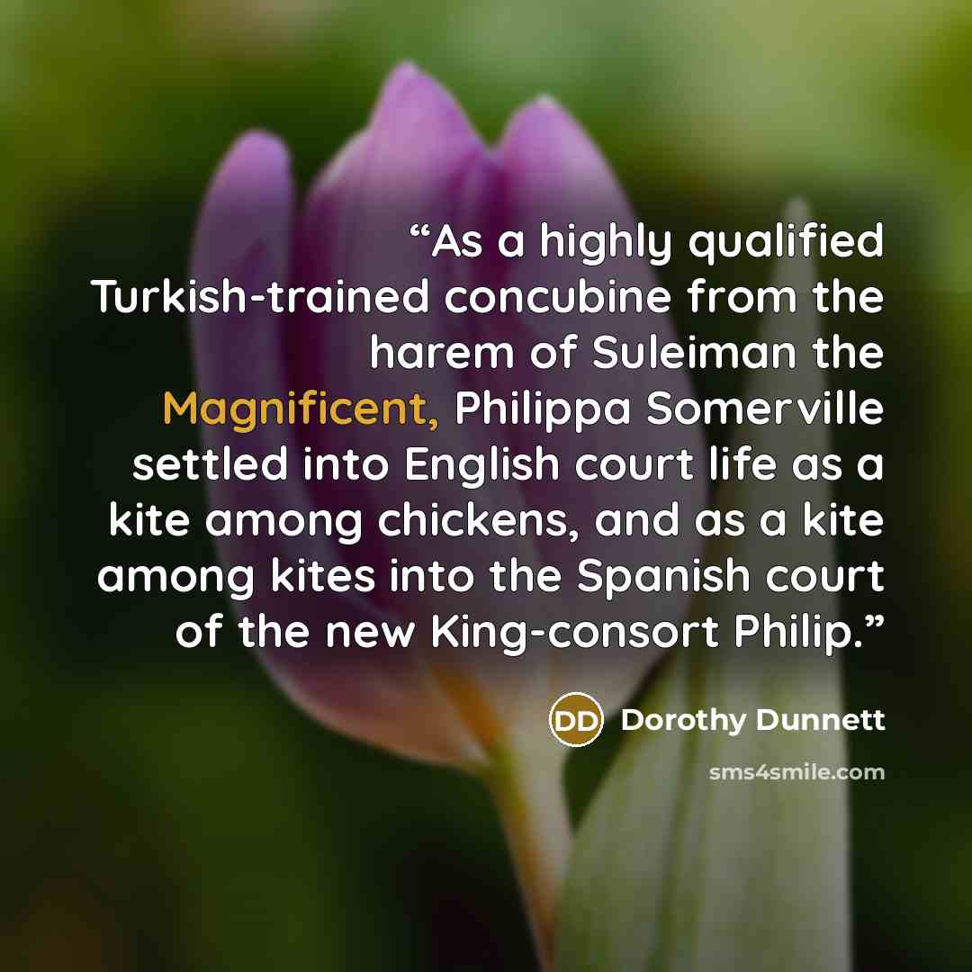 “As a highly qualified Turkish-trained concubine from the harem of Suleiman the Magnificent, Philippa Somerville settled into English court life as a kite among chickens, and as a kite among kites into the Spanish court of the new King-consort Philip.” quote by Dorothy Dunnett