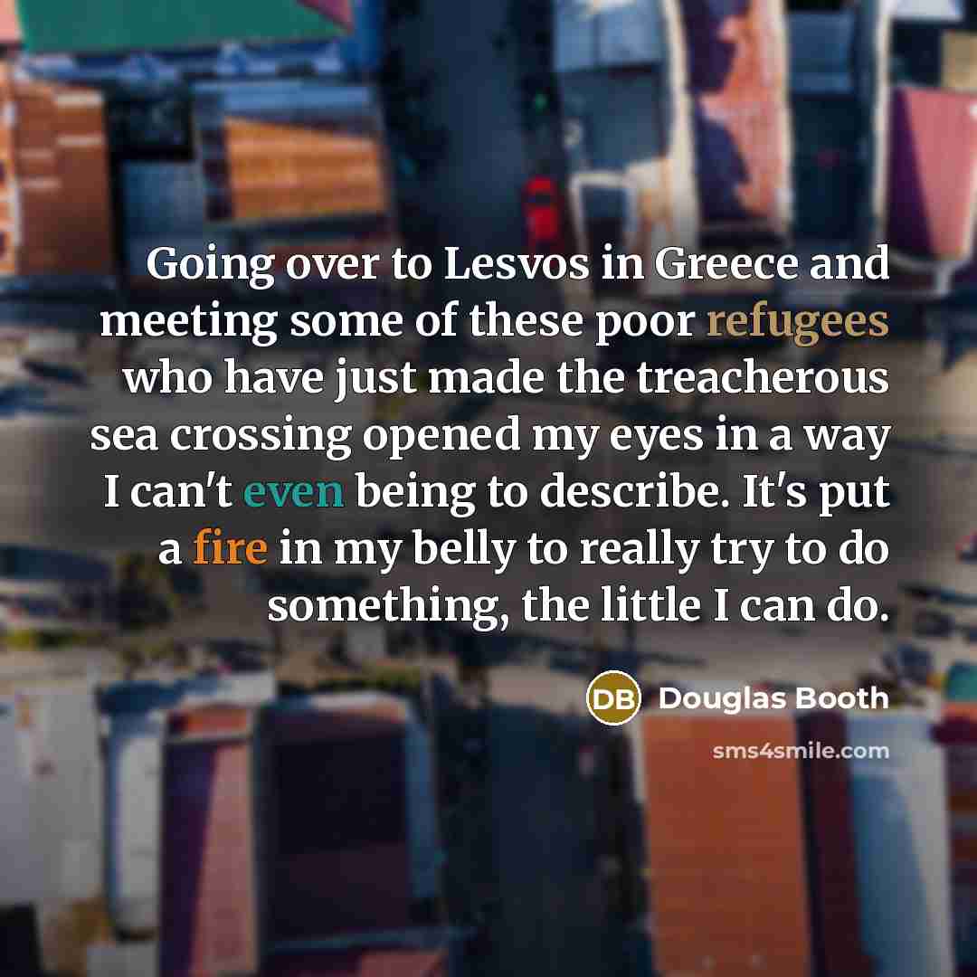 “Going over to Lesvos in Greece and meeting some of these poor refugees who have just made the treacherous sea crossing opened my eyes in a way I can't even being to describe. It's put a fire in my belly to really try to do something, the little I can do.” quote by Douglas Booth