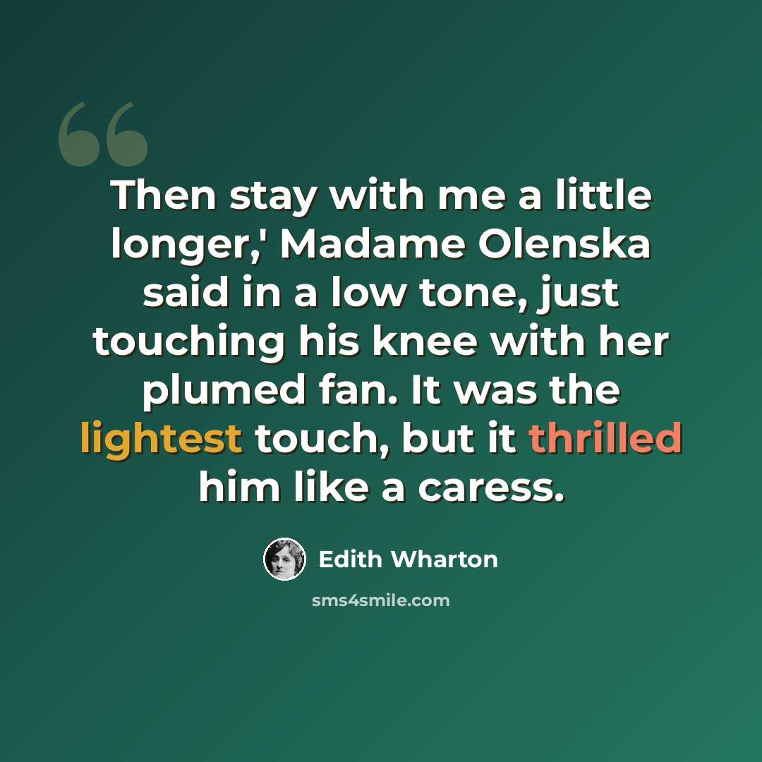 “Then stay with me a little longer,' Madame Olenska said in a low tone, just touching his knee with her plumed fan. It was the lightest touch, but it thrilled him like a caress.” quote by Edith Wharton