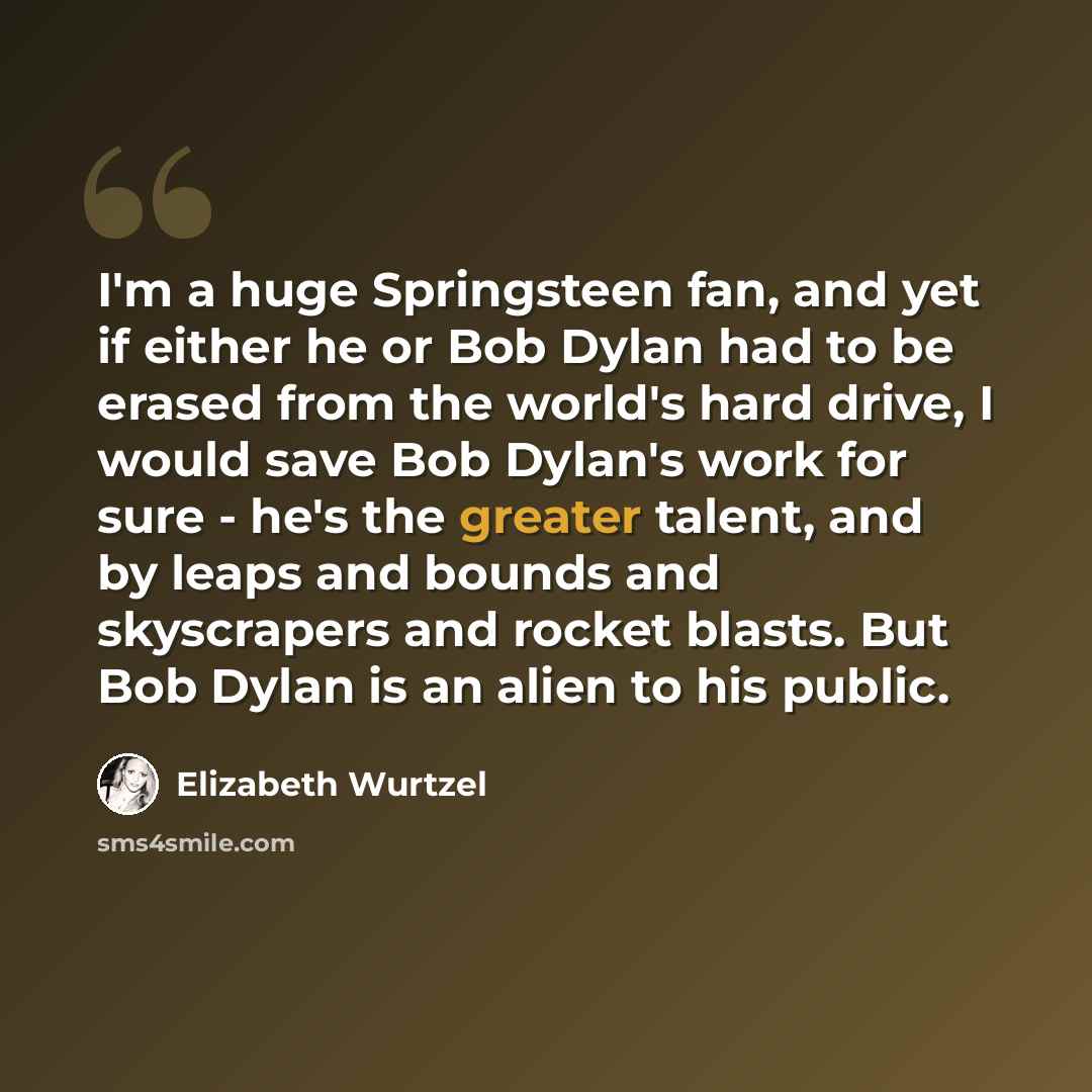 “I'm a huge Springsteen fan, and yet if either he or Bob Dylan had to be erased from the world's hard drive, I would save Bob Dylan's work for sure - he's the greater talent, and by leaps and bounds and skyscrapers and rocket blasts. But Bob Dylan is an alien to his public.” quote by Elizabeth Wurtzel