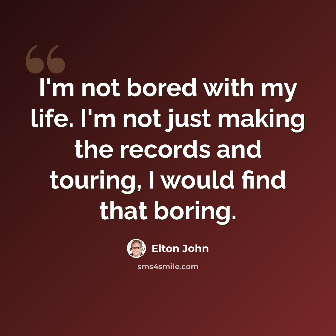“I'm not bored with my life. I'm not just making the records and touring, I would find that boring.” quote by Elton John