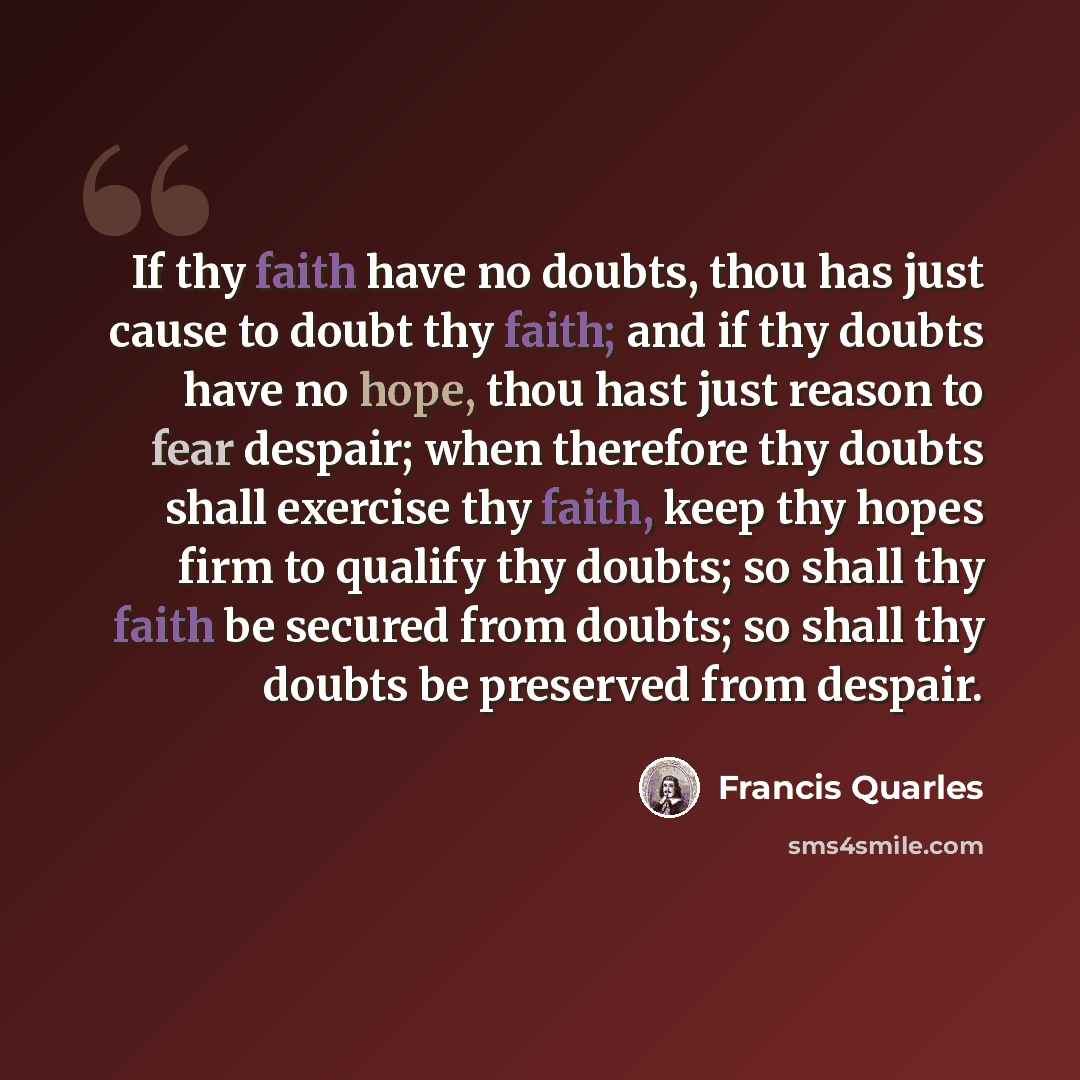 “If thy faith have no doubts, thou has just cause to doubt thy faith; and if thy doubts have no hope, thou hast just reason to fear despair; when therefore thy doubts shall exercise thy faith, keep thy hopes firm to qualify thy doubts; so shall thy faith be secured from doubts; so shall thy doubts…” quote by Francis Quarles