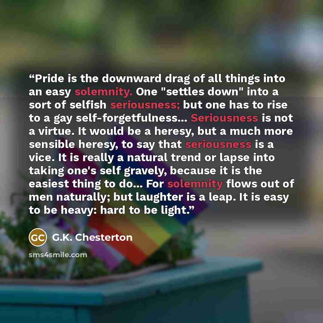 “Pride is the downward drag of all things into an easy solemnity. One "settles down" into a sort of selfish seriousness; but one has to rise to a gay self-forgetfulness... Seriousness is not a virtue. It would be a heresy, but a much more sensible heresy, to say that seriousness is a vice. It is…” quote by G.K. Chesterton