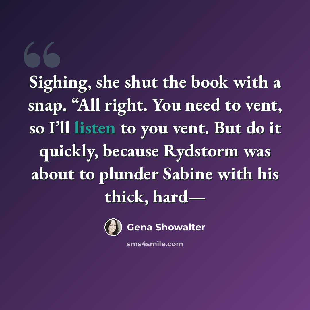 “Sighing, she shut the book with a snap. “All right. You need to vent, so I’ll listen to you vent. But do it quickly, because Rydstorm was about to plunder Sabine with his thick, hard—” quote by Gena Showalter