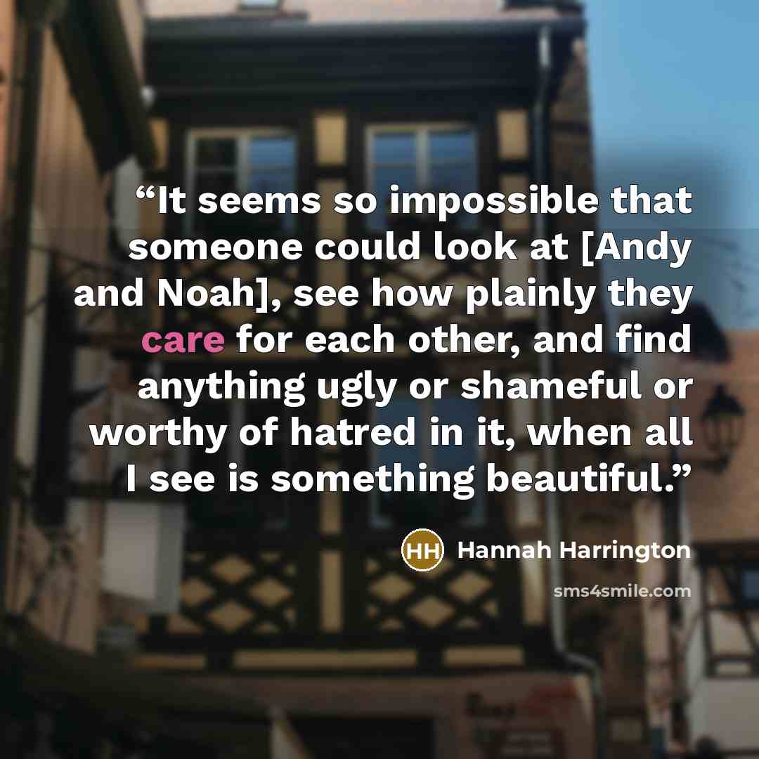 “It seems so impossible that someone could look at [Andy and Noah], see how plainly they care for each other, and find anything ugly or shameful or worthy of hatred in it, when all I see is something beautiful.” quote by Hannah Harrington