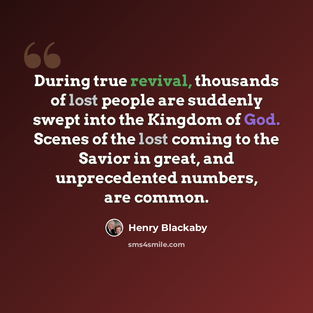 “During true revival, thousands of lost people are suddenly swept into the Kingdom of God. Scenes of the lost coming to the Savior in great, and unprecedented numbers, are common.” quote by Henry Blackaby