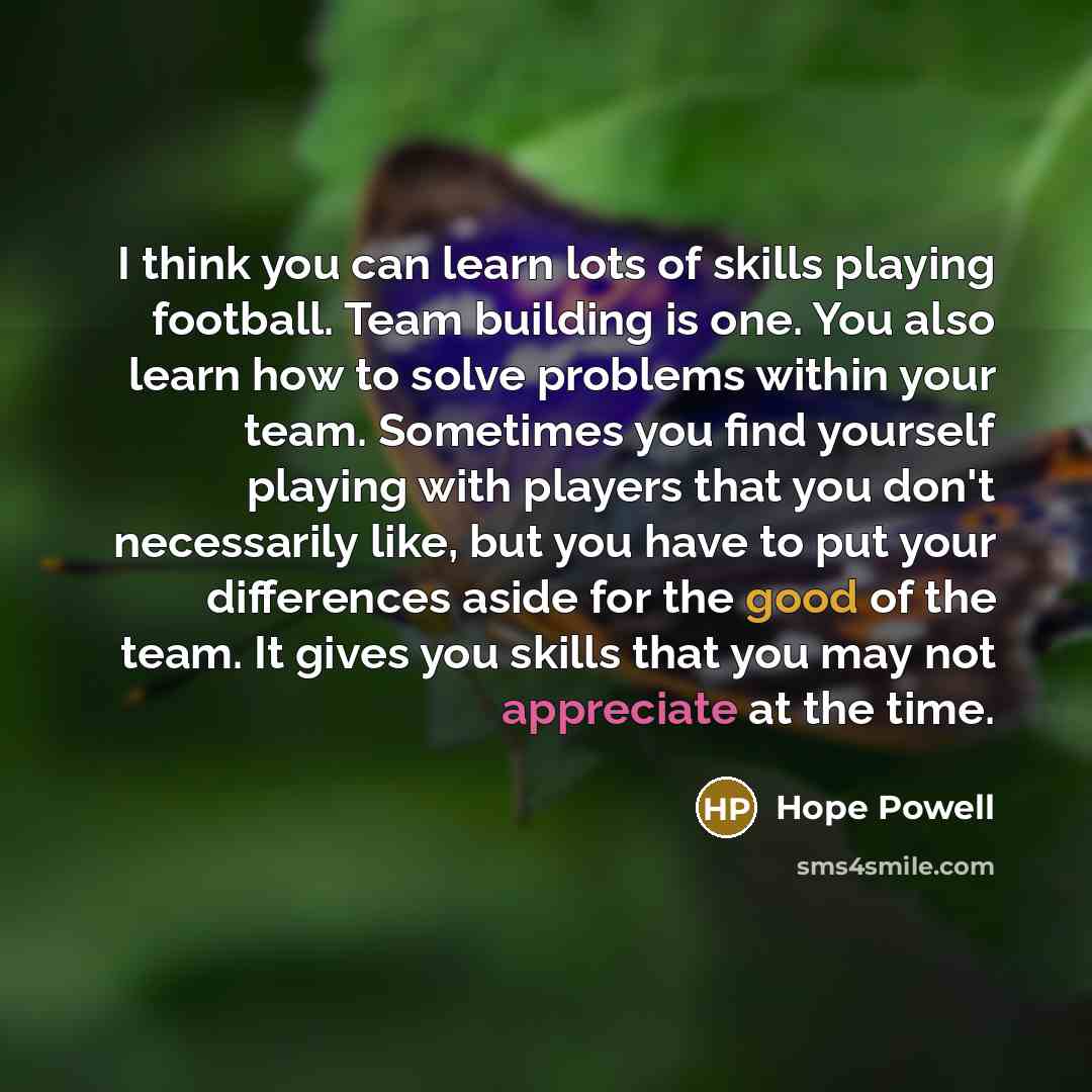 “I think you can learn lots of skills playing football. Team building is one. You also learn how to solve problems within your team. Sometimes you find yourself playing with players that you don't necessarily like, but you have to put your differences aside for the good of the team. It gives you…” quote by Hope Powell