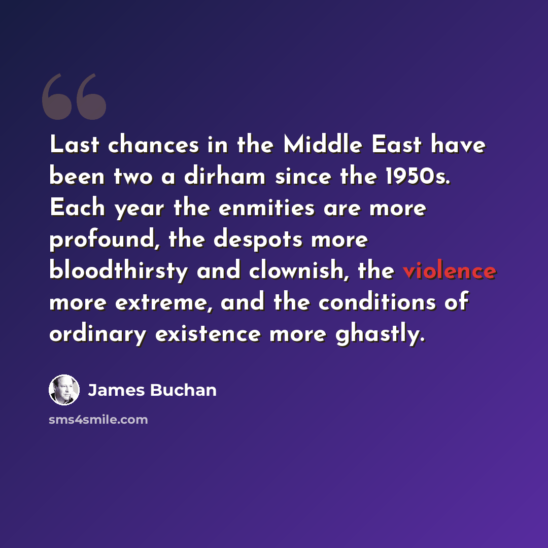 “Last chances in the Middle East have been two a dirham since the 1950s. Each year the enmities are more profound, the despots more bloodthirsty and clownish, the violence more extreme, and the conditions of ordinary existence more ghastly.” quote by James Buchan