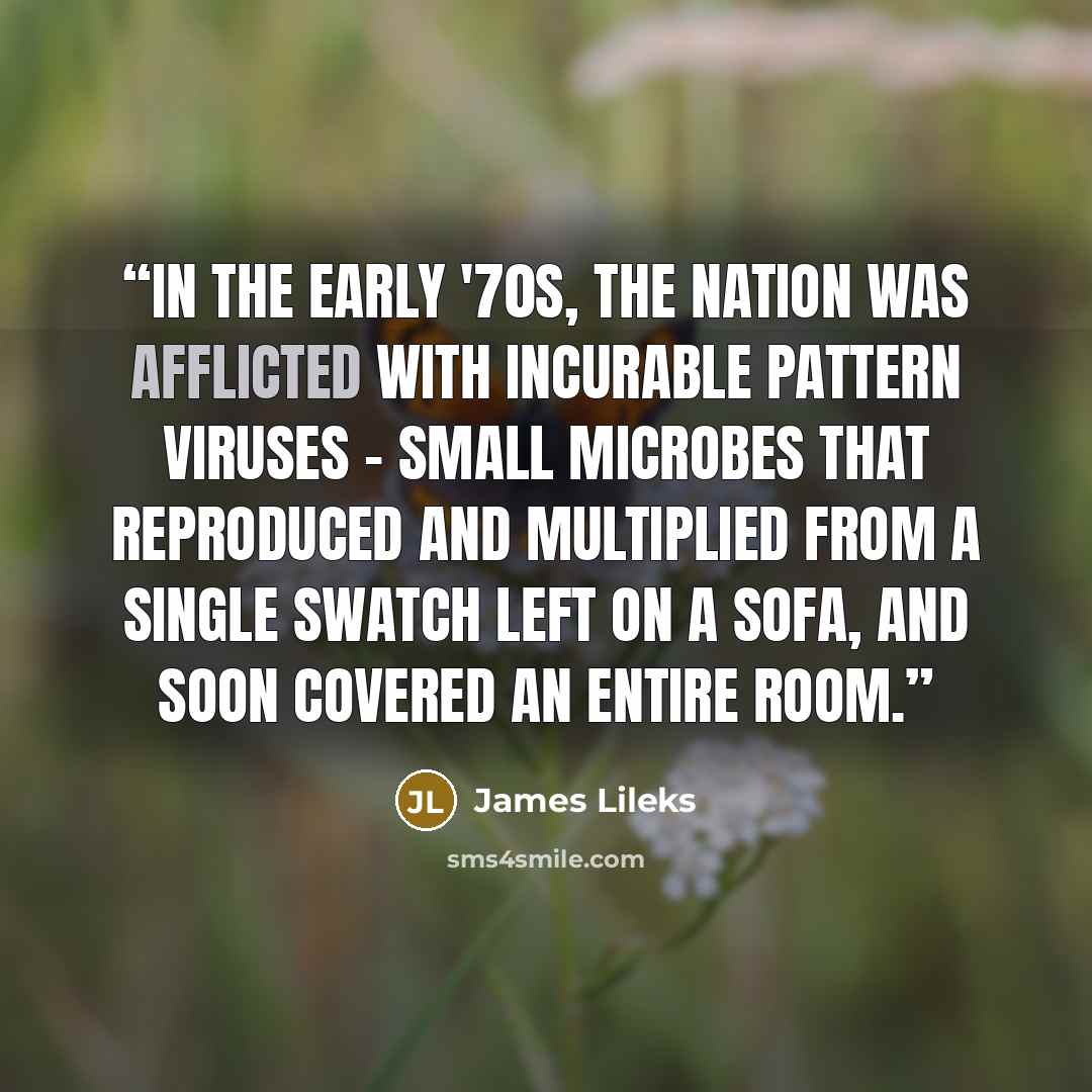 “In the early '70s, the nation was afflicted with incurable pattern viruses - small microbes that reproduced and multiplied from a single swatch left on a sofa, and soon covered an entire room.” quote by James Lileks