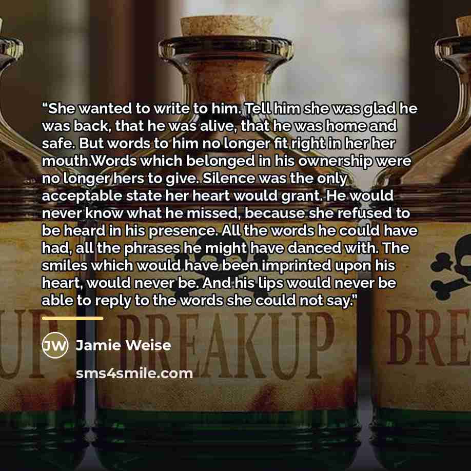 “She wanted to write to him. Tell him she was glad he was back, that he was alive, that he was home and safe. But words to him no longer fit right in her her mouth.Words which belonged in his ownership were no longer hers to give. Silence was the only acceptable state her heart would grant. He…” quote by Jamie Weise