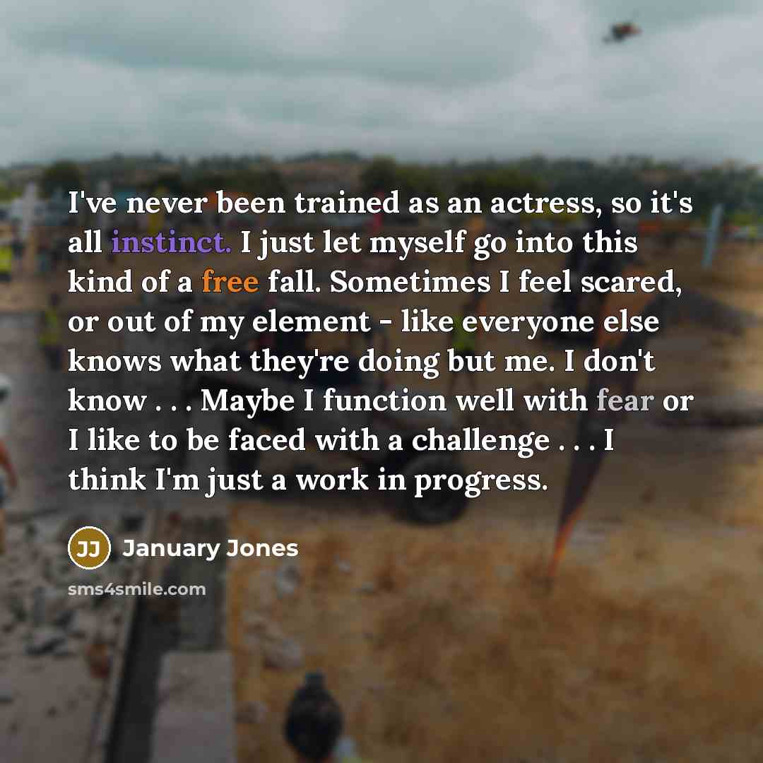 “I've never been trained as an actress, so it's all instinct. I just let myself go into this kind of a free fall. Sometimes I feel scared, or out of my element - like everyone else knows what they're doing but me. I don't know . . . Maybe I function well with fear or I like to be faced with a…” quote by January Jones