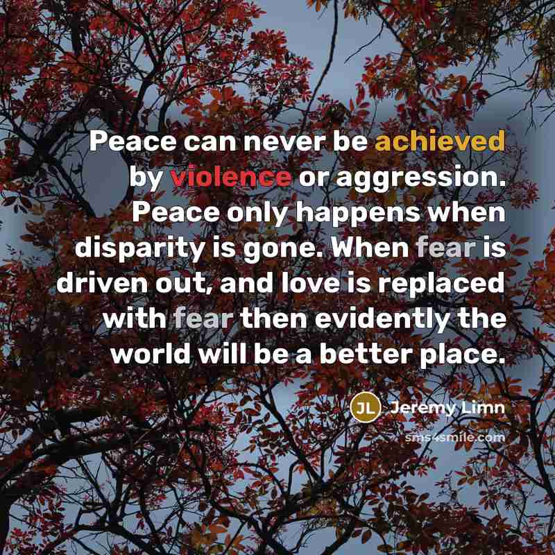 “Peace can never be achieved by violence or aggression. Peace only happens when disparity is gone. When fear is driven out, and love is replaced with fear then evidently the world will be a better place.” quote by Jeremy Limn