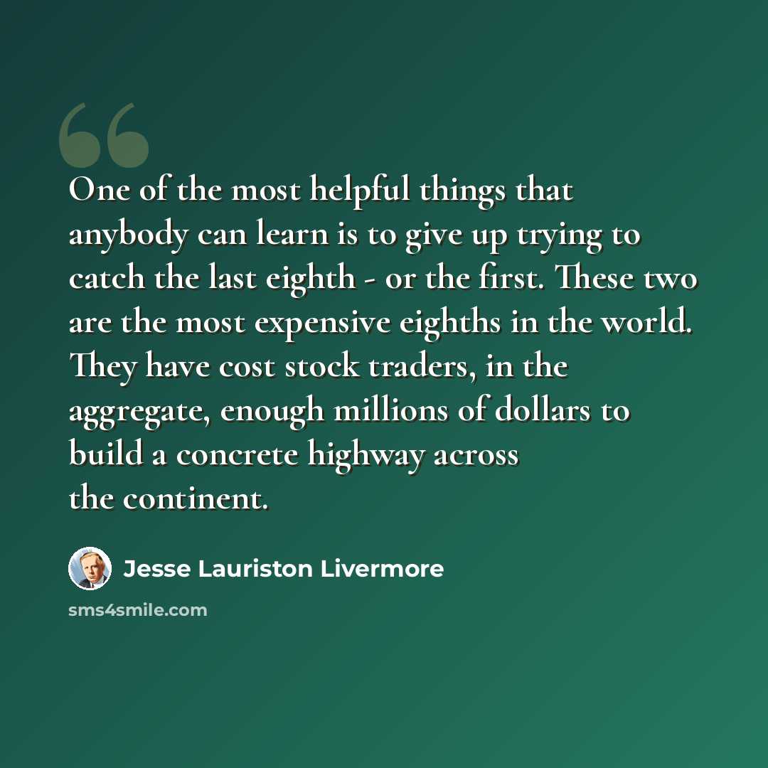 “One of the most helpful things that anybody can learn is to give up trying to catch the last eighth - or the first. These two are the most expensive eighths in the world. They have cost stock traders, in the aggregate, enough millions of dollars to build a concrete highway across the continent.” quote by Jesse Lauriston Livermore