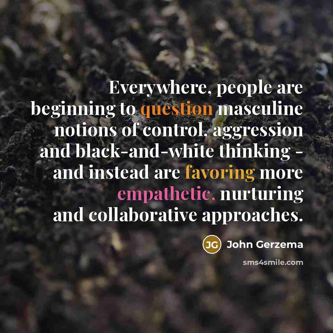 “Everywhere, people are beginning to question masculine notions of control, aggression and black-and-white thinking - and instead are favoring more empathetic, nurturing and collaborative approaches.” quote by John Gerzema