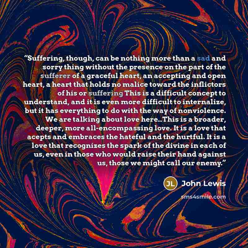 “Suffering, though, can be nothing more than a sad and sorry thing without the presence on the part of the sufferer of a graceful heart, an accepting and open heart, a heart that holds no malice toward the inflictors of his or suffering This is a difficult concept to understand, and it is even more…” quote by John Lewis