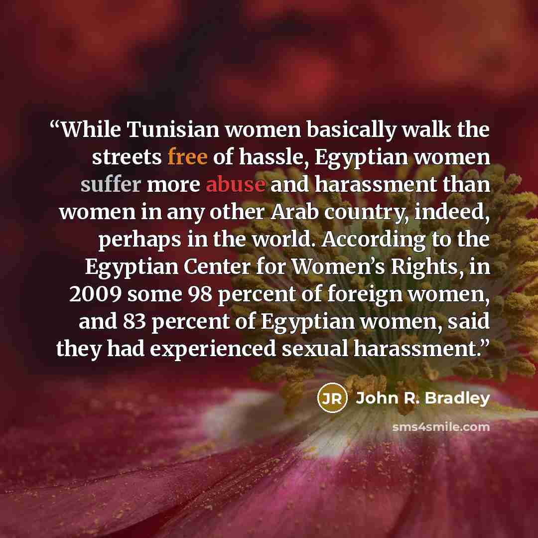 “While Tunisian women basically walk the streets free of hassle, Egyptian women suffer more abuse and harassment than women in any other Arab country, indeed, perhaps in the world. According to the Egyptian Center for Women’s Rights, in 2009 some 98 percent of foreign women, and 83 percent of…” quote by John R. Bradley