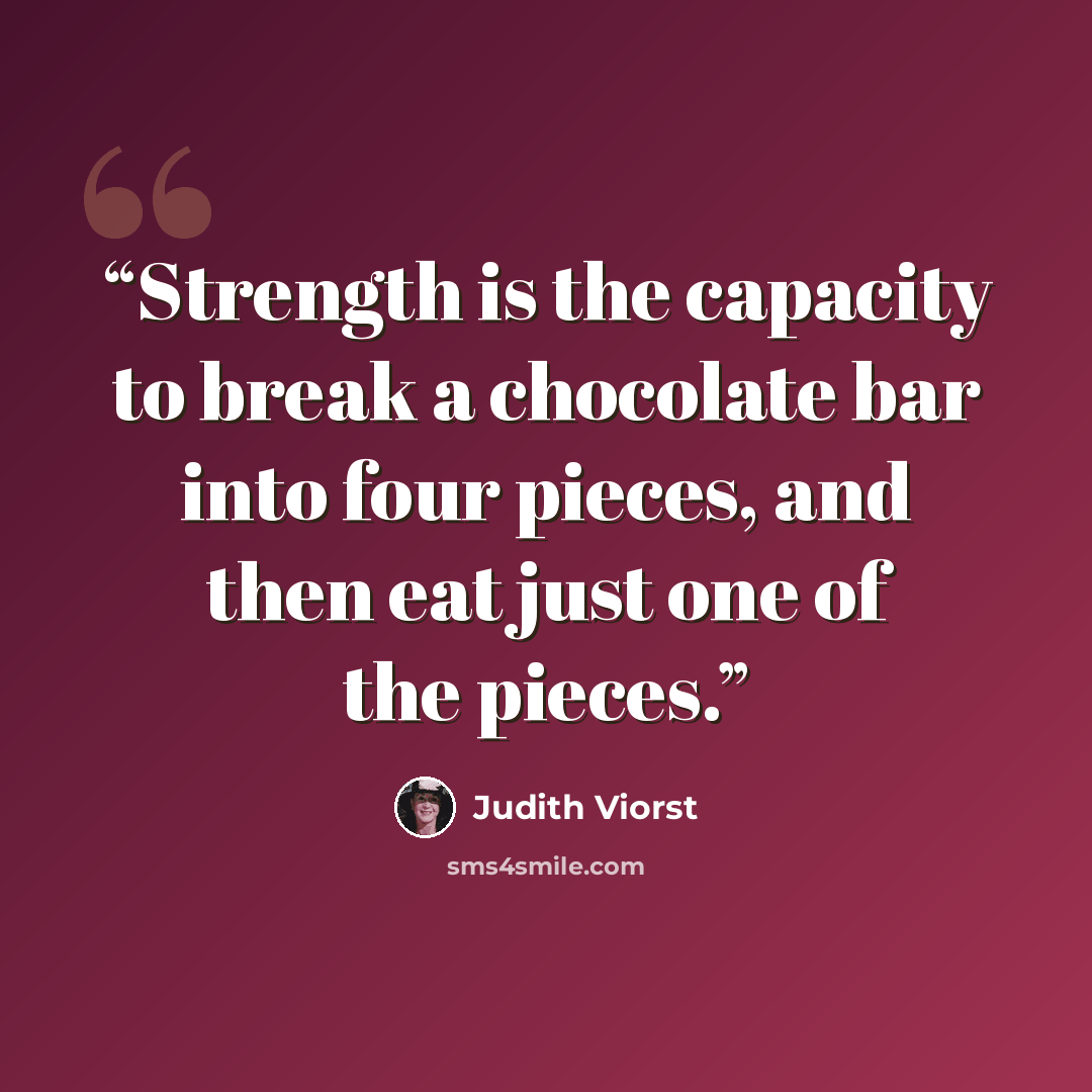 “Strength is the capacity to break a chocolate bar into four pieces, and then eat just one of the pieces.” quote by Judith Viorst