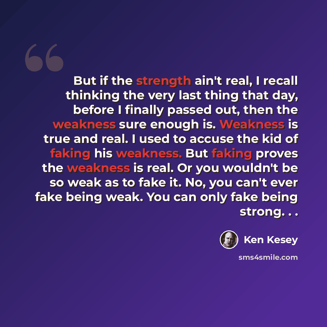 “But if the strength ain't real, I recall thinking the very last thing that day, before I finally passed out, then the weakness sure enough is. Weakness is true and real. I used to accuse the kid of faking his weakness. But faking proves the weakness is real. Or you wouldn't be so weak as to fake…” quote by Ken Kesey