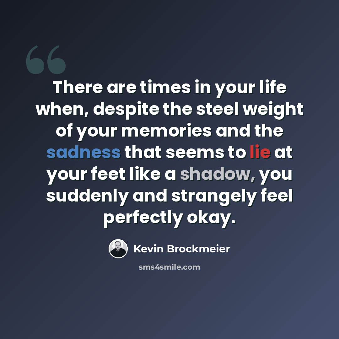 “There are times in your life when, despite the steel weight of your memories and the sadness that seems to lie at your feet like a shadow, you suddenly and strangely feel perfectly okay.” quote by Kevin Brockmeier