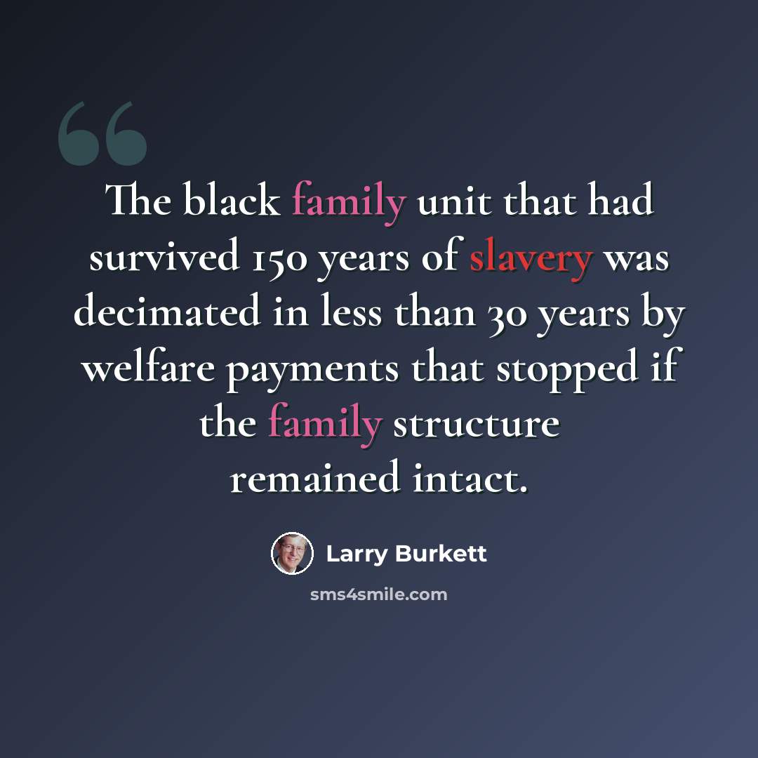 “The black family unit that had survived 150 years of slavery was decimated in less than 30 years by welfare payments that stopped if the family structure remained intact.” quote by Larry Burkett