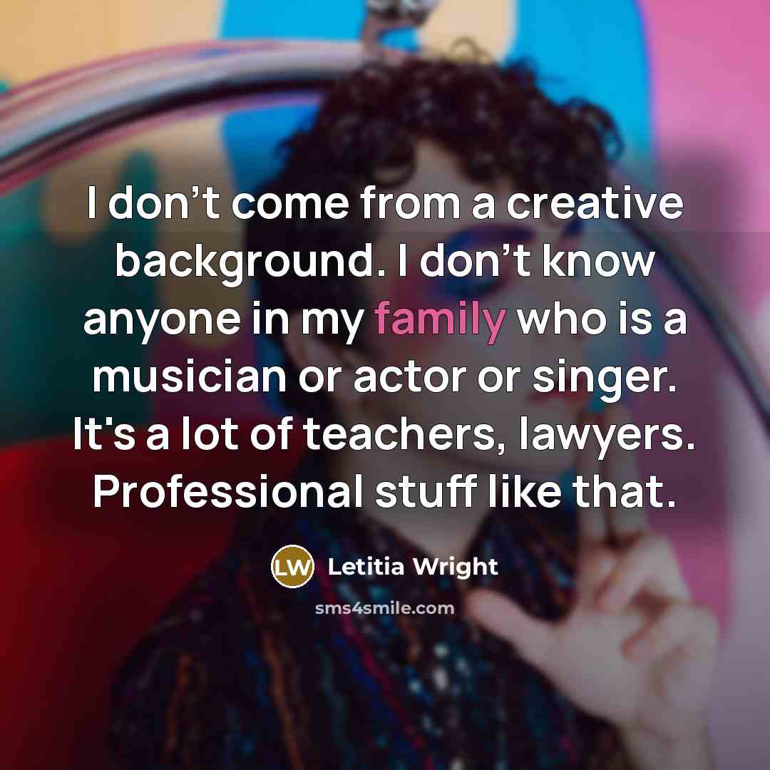 “I don't come from a creative background. I don't know anyone in my family who is a musician or actor or singer. It's a lot of teachers, lawyers. Professional stuff like that.” quote by Letitia Wright