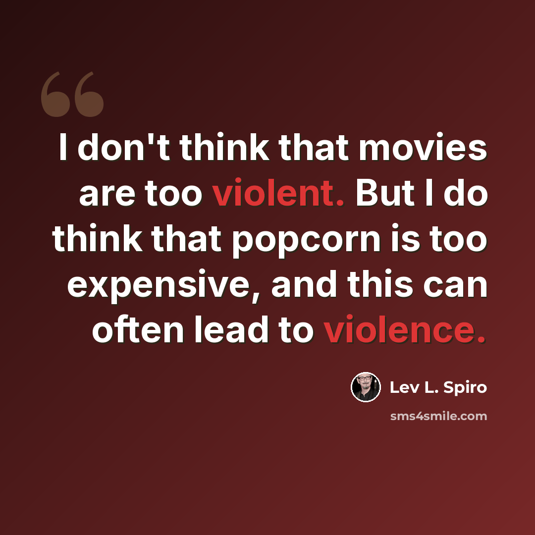 “I don't think that movies are too violent. But I do think that popcorn is too expensive, and this can often lead to violence.” quote by Lev L. Spiro