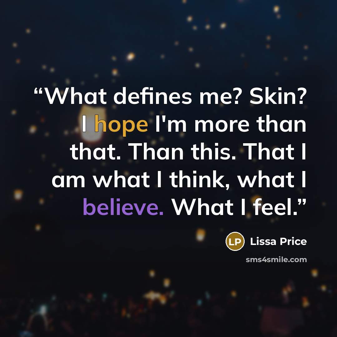 “What defines me? Skin? I hope I'm more than that. Than this. That I am what I think, what I believe. What I feel.” quote by Lissa Price
