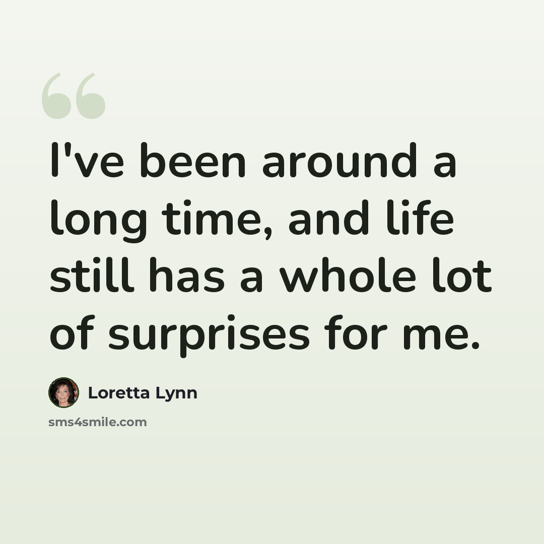 “I've been around a long time, and life still has a whole lot of surprises for me.” quote by Loretta Lynn