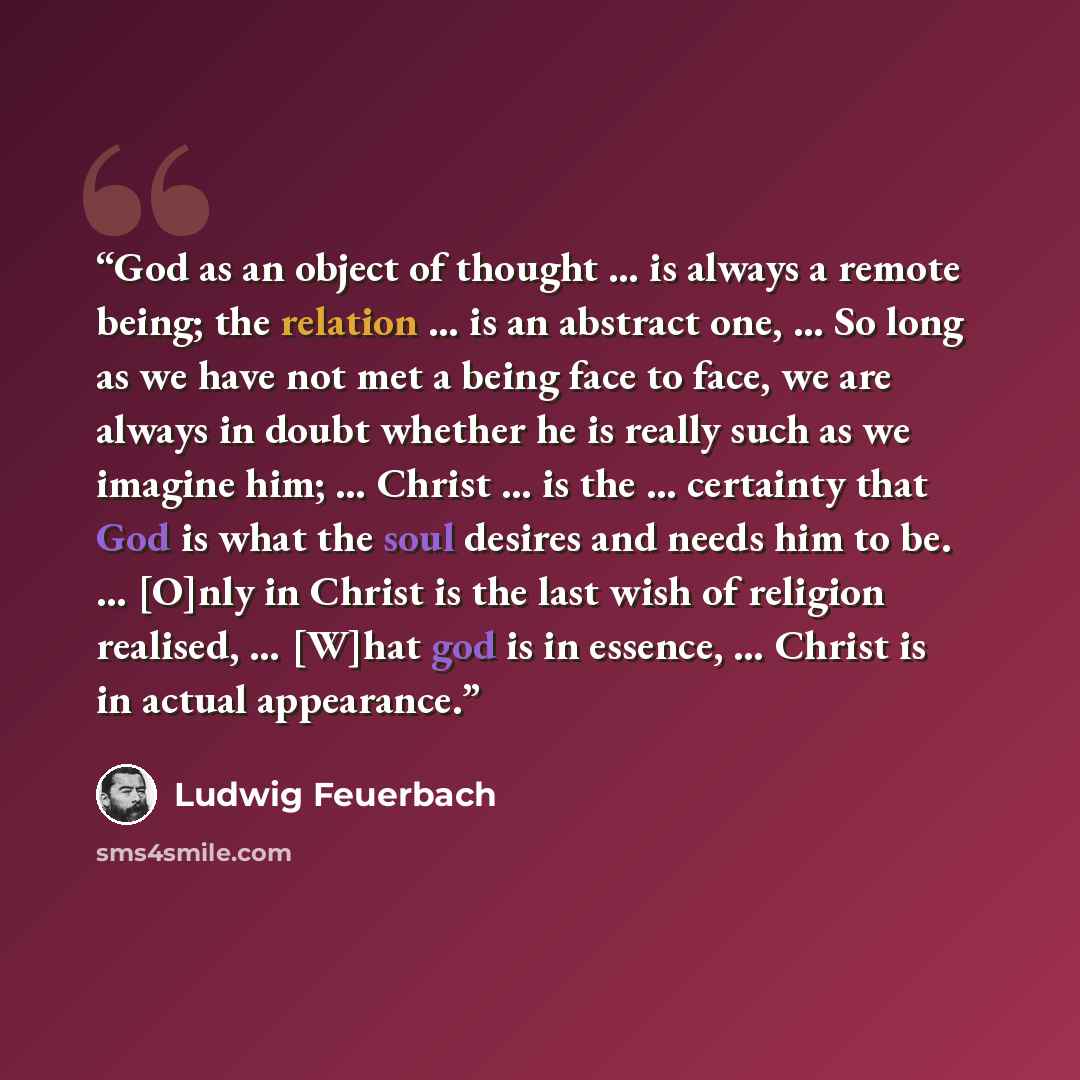 “God as an object of thought … is always a remote being; the relation … is an abstract one, … So long as we have not met a being face to face, we are always in doubt whether he is really such as we imagine him; … Christ … is the … certainty that God is what the soul desires and needs him to be. ……” quote by Ludwig Feuerbach