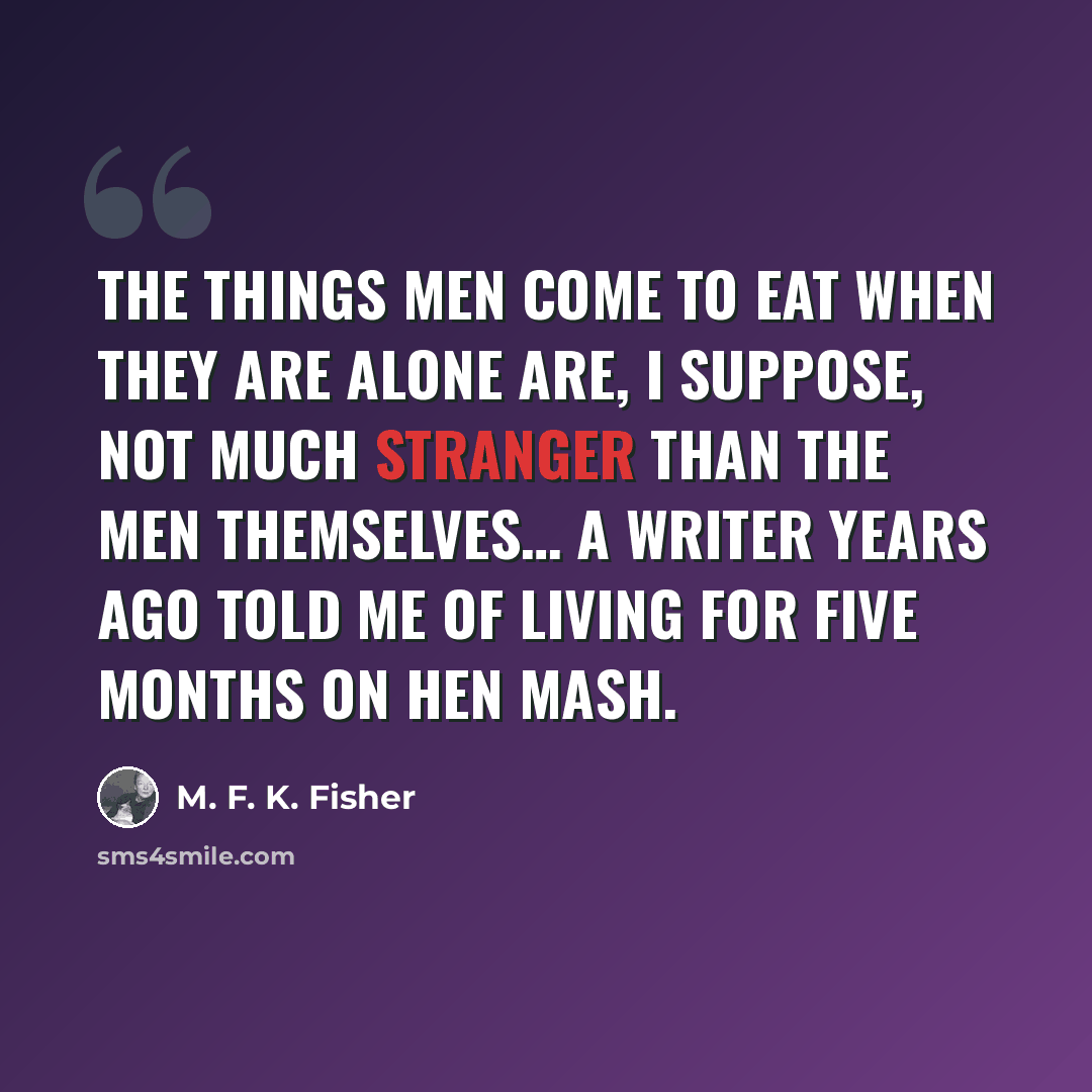 “The things men come to eat when they are alone are, I suppose, not much stranger than the men themselves… A writer years ago told me of living for five months on hen mash.” quote by M. F. K. Fisher