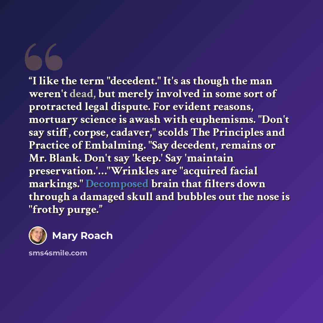 “I like the term "decedent." It's as though the man weren't dead, but merely involved in some sort of protracted legal dispute. For evident reasons, mortuary science is awash with euphemisms. "Don't say stiff, corpse, cadaver," scolds The Principles and Practice of Embalming. "Say decedent, remains…” quote by Mary Roach